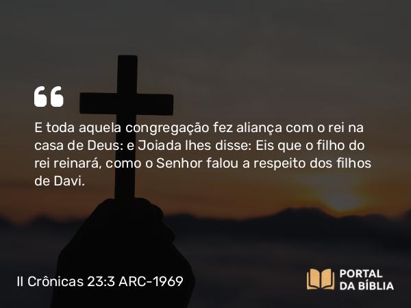 II Crônicas 23:3 ARC-1969 - E toda aquela congregação fez aliança com o rei na casa de Deus: e Joiada lhes disse: Eis que o filho do rei reinará, como o Senhor falou a respeito dos filhos de Davi.