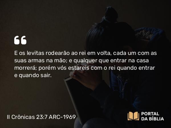 II Crônicas 23:7 ARC-1969 - E os levitas rodearão ao rei em volta, cada um com as suas armas na mão; e qualquer que entrar na casa morrerá; porém vós estareis com o rei quando entrar e quando sair.