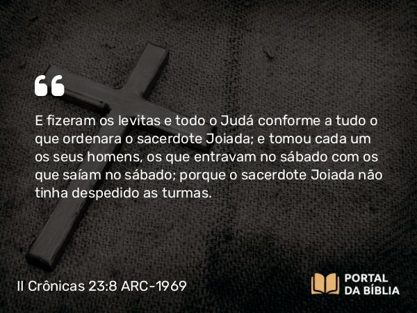 II Crônicas 23:8 ARC-1969 - E fizeram os levitas e todo o Judá conforme a tudo o que ordenara o sacerdote Joiada; e tomou cada um os seus homens, os que entravam no sábado com os que saíam no sábado; porque o sacerdote Joiada não tinha despedido as turmas.