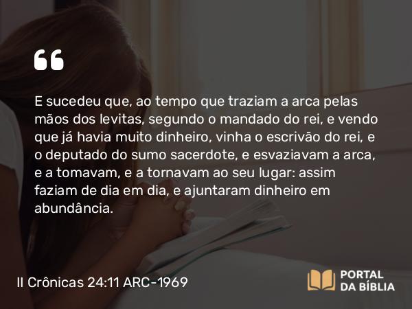 II Crônicas 24:11 ARC-1969 - E sucedeu que, ao tempo que traziam a arca pelas mãos dos levitas, segundo o mandado do rei, e vendo que já havia muito dinheiro, vinha o escrivão do rei, e o deputado do sumo sacerdote, e esvaziavam a arca, e a tomavam, e a tornavam ao seu lugar: assim faziam de dia em dia, e ajuntaram dinheiro em abundância.