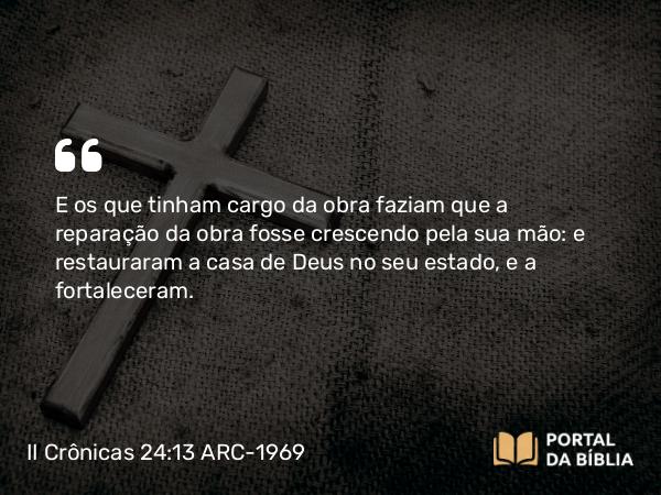 II Crônicas 24:13 ARC-1969 - E os que tinham cargo da obra faziam que a reparação da obra fosse crescendo pela sua mão: e restauraram a casa de Deus no seu estado, e a fortaleceram.