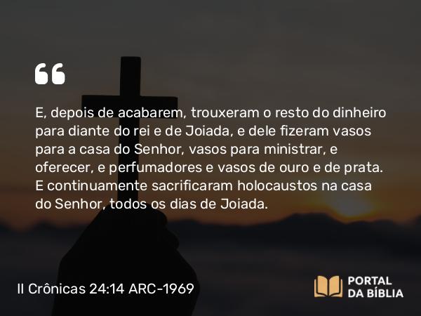 II Crônicas 24:14 ARC-1969 - E, depois de acabarem, trouxeram o resto do dinheiro para diante do rei e de Joiada, e dele fizeram vasos para a casa do Senhor, vasos para ministrar, e oferecer, e perfumadores e vasos de ouro e de prata. E continuamente sacrificaram holocaustos na casa do Senhor, todos os dias de Joiada.