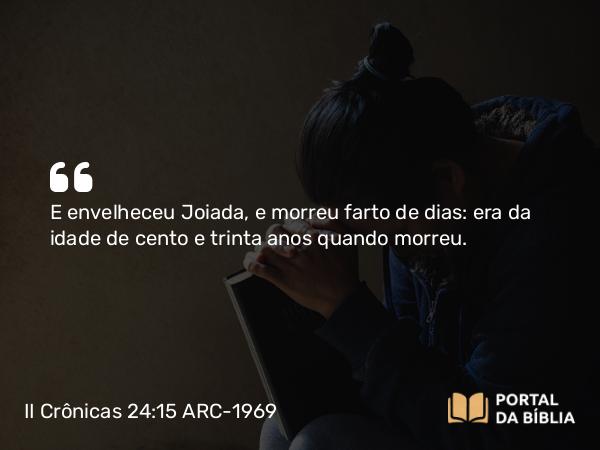 II Crônicas 24:15 ARC-1969 - E envelheceu Joiada, e morreu farto de dias: era da idade de cento e trinta anos quando morreu.