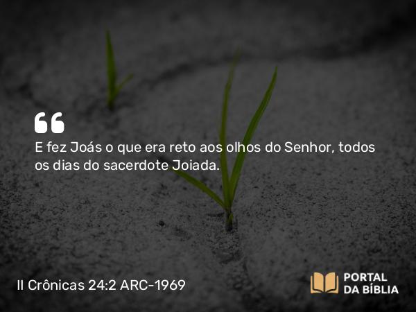 II Crônicas 24:2 ARC-1969 - E fez Joás o que era reto aos olhos do Senhor, todos os dias do sacerdote Joiada.