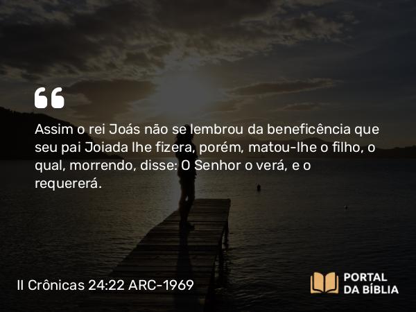 II Crônicas 24:22 ARC-1969 - Assim o rei Joás não se lembrou da beneficência que seu pai Joiada lhe fizera, porém, matou-lhe o filho, o qual, morrendo, disse: O Senhor o verá, e o requererá.