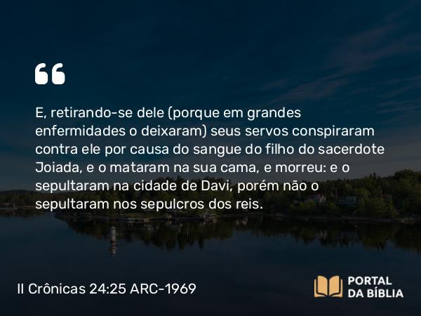 II Crônicas 24:25-27 ARC-1969 - E, retirando-se dele (porque em grandes enfermidades o deixaram) seus servos conspiraram contra ele por causa do sangue do filho do sacerdote Joiada, e o mataram na sua cama, e morreu: e o sepultaram na cidade de Davi, porém não o sepultaram nos sepulcros dos reis.