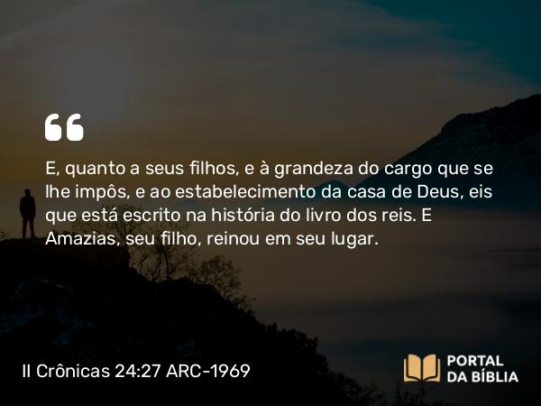 II Crônicas 24:27 ARC-1969 - E, quanto a seus filhos, e à grandeza do cargo que se lhe impôs, e ao estabelecimento da casa de Deus, eis que está escrito na história do livro dos reis. E Amazias, seu filho, reinou em seu lugar.