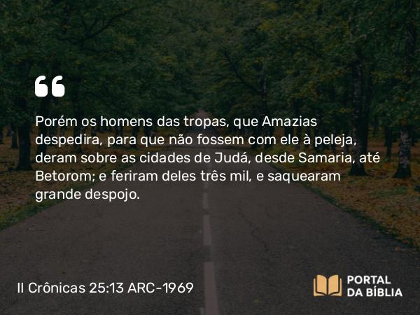 II Crônicas 25:13 ARC-1969 - Porém os homens das tropas, que Amazias despedira, para que não fossem com ele à peleja, deram sobre as cidades de Judá, desde Samaria, até Betorom; e feriram deles três mil, e saquearam grande despojo.