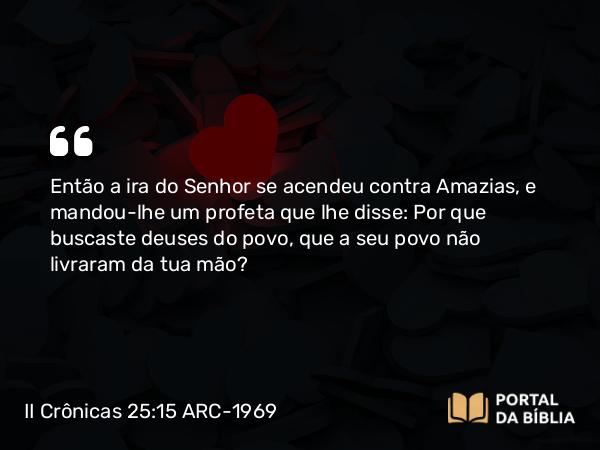 II Crônicas 25:15 ARC-1969 - Então a ira do Senhor se acendeu contra Amazias, e mandou-lhe um profeta que lhe disse: Por que buscaste deuses do povo, que a seu povo não livraram da tua mão?