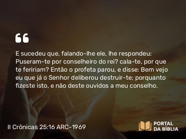 II Crônicas 25:16 ARC-1969 - E sucedeu que, falando-lhe ele, lhe respondeu: Puseram-te por conselheiro do rei? cala-te, por que te feririam? Então o profeta parou, e disse: Bem vejo eu que já o Senhor deliberou destruir-te; porquanto fizeste isto, e não deste ouvidos a meu conselho.