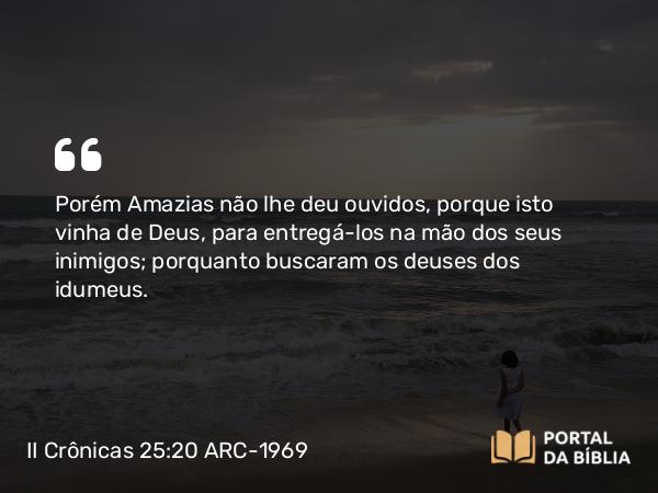 II Crônicas 25:20 ARC-1969 - Porém Amazias não lhe deu ouvidos, porque isto vinha de Deus, para entregá-los na mão dos seus inimigos; porquanto buscaram os deuses dos idumeus.