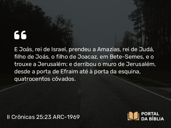 II Crônicas 25:23 ARC-1969 - E Joás, rei de Israel, prendeu a Amazias, rei de Judá, filho de Joás, o filho de Joacaz, em Bete-Semes, e o trouxe a Jerusalém; e derribou o muro de Jerusalém, desde a porta de Efraim até à porta da esquina, quatrocentos côvados.