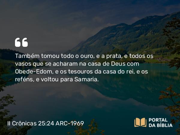 II Crônicas 25:24 ARC-1969 - Também tomou todo o ouro, e a prata, e todos os vasos que se acharam na casa de Deus com Obede-Edom, e os tesouros da casa do rei, e os reféns, e voltou para Samaria.