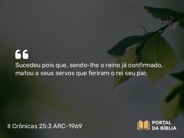 II Crônicas 25:3 ARC-1969 - Sucedeu pois que, sendo-lhe o reino já confirmado, matou a seus servos que feriram o rei seu pai;