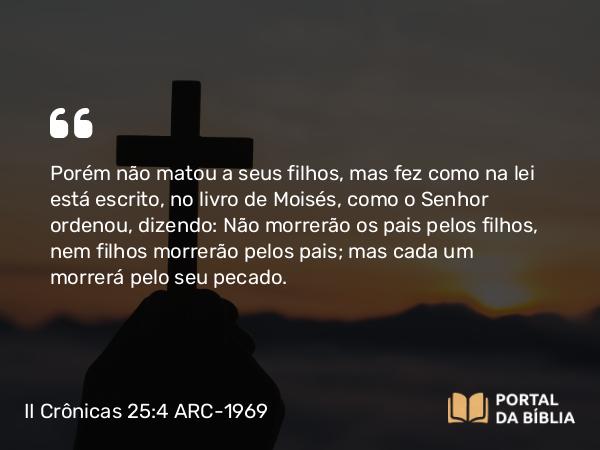 II Crônicas 25:4 ARC-1969 - Porém não matou a seus filhos, mas fez como na lei está escrito, no livro de Moisés, como o Senhor ordenou, dizendo: Não morrerão os pais pelos filhos, nem filhos morrerão pelos pais; mas cada um morrerá pelo seu pecado.