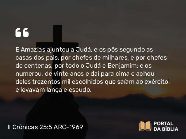 II Crônicas 25:5 ARC-1969 - E Amazias ajuntou a Judá, e os pôs segundo as casas dos pais, por chefes de milhares, e por chefes de centenas, por todo o Judá e Benjamim; e os numerou, de vinte anos e daí para cima e achou deles trezentos mil escolhidos que saíam ao exército, e levavam lança e escudo.