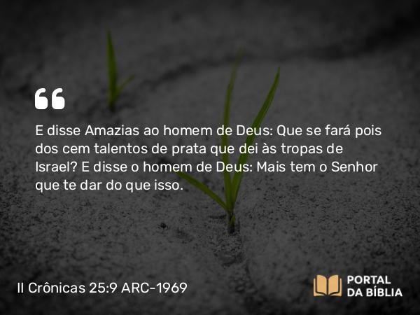 II Crônicas 25:9 ARC-1969 - E disse Amazias ao homem de Deus: Que se fará pois dos cem talentos de prata que dei às tropas de Israel? E disse o homem de Deus: Mais tem o Senhor que te dar do que isso.