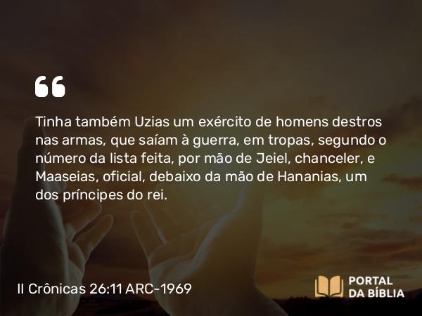 II Crônicas 26:11 ARC-1969 - Tinha também Uzias um exército de homens destros nas armas, que saíam à guerra, em tropas, segundo o número da lista feita, por mão de Jeiel, chanceler, e Maaseias, oficial, debaixo da mão de Hananias, um dos príncipes do rei.