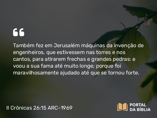 II Crônicas 26:15 ARC-1969 - Também fez em Jerusalém máquinas da invenção de engenheiros, que estivessem nas torres e nos cantos, para atirarem frechas e grandes pedras: e voou a sua fama até muito longe; porque foi maravilhosamente ajudado até que se tornou forte.