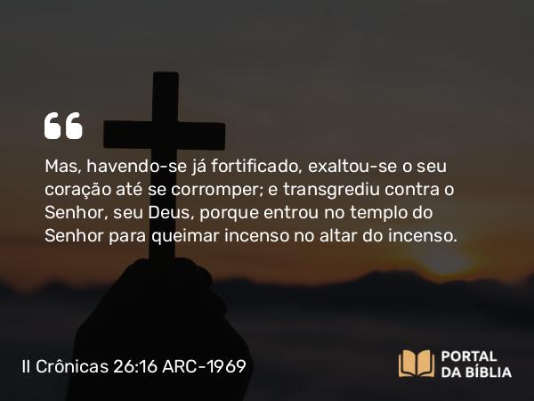 II Crônicas 26:16-23 ARC-1969 - Mas, havendo-se já fortificado, exaltou-se o seu coração até se corromper; e transgrediu contra o Senhor, seu Deus, porque entrou no templo do Senhor para queimar incenso no altar do incenso.