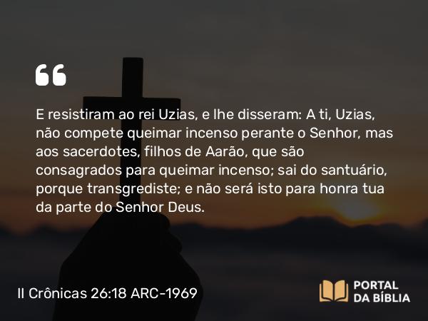 II Crônicas 26:18 ARC-1969 - E resistiram ao rei Uzias, e lhe disseram: A ti, Uzias, não compete queimar incenso perante o Senhor, mas aos sacerdotes, filhos de Aarão, que são consagrados para queimar incenso; sai do santuário, porque transgrediste; e não será isto para honra tua da parte do Senhor Deus.