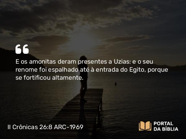 II Crônicas 26:8 ARC-1969 - E os amonitas deram presentes a Uzias: e o seu renome foi espalhado até à entrada do Egito, porque se fortificou altamente.