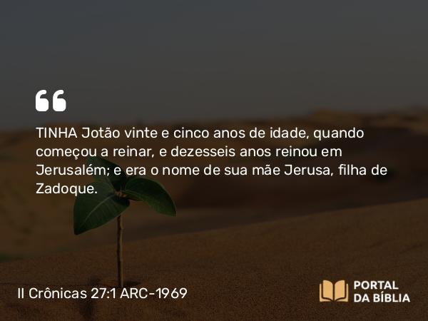 II Crônicas 27:1-9 ARC-1969 - TINHA Jotão vinte e cinco anos de idade, quando começou a reinar, e dezesseis anos reinou em Jerusalém; e era o nome de sua mãe Jerusa, filha de Zadoque.