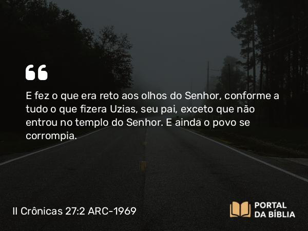 II Crônicas 27:2 ARC-1969 - E fez o que era reto aos olhos do Senhor, conforme a tudo o que fizera Uzias, seu pai, exceto que não entrou no templo do Senhor. E ainda o povo se corrompia.