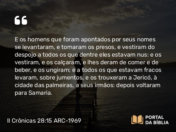 II Crônicas 28:15 ARC-1969 - E os homens que foram apontados por seus nomes se levantaram, e tomaram os presos, e vestiram do despojo a todos os que dentre eles estavam nus: e os vestiram, e os calçaram, e lhes deram de comer e de beber, e os ungiram; e a todos os que estavam fracos levaram, sobre jumentos, e os trouxeram a Jericó, à cidade das palmeiras, a seus irmãos: depois voltaram para Samaria.