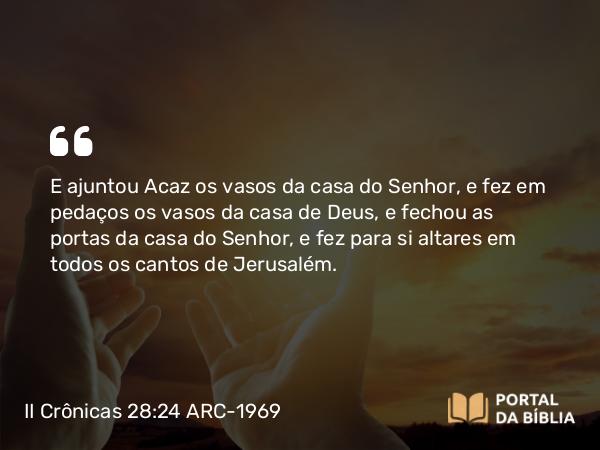 II Crônicas 28:24 ARC-1969 - E ajuntou Acaz os vasos da casa do Senhor, e fez em pedaços os vasos da casa de Deus, e fechou as portas da casa do Senhor, e fez para si altares em todos os cantos de Jerusalém.