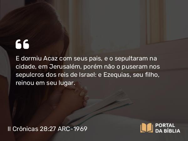 II Crônicas 28:27 ARC-1969 - E dormiu Acaz com seus pais, e o sepultaram na cidade, em Jerusalém, porém não o puseram nos sepulcros dos reis de Israel: e Ezequias, seu filho, reinou em seu lugar.