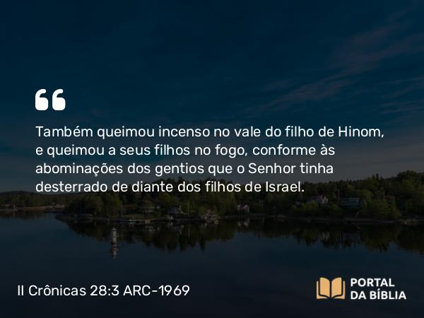 II Crônicas 28:3 ARC-1969 - Também queimou incenso no vale do filho de Hinom, e queimou a seus filhos no fogo, conforme às abominações dos gentios que o Senhor tinha desterrado de diante dos filhos de Israel.