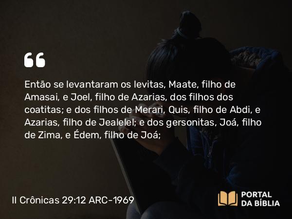 II Crônicas 29:12 ARC-1969 - Então se levantaram os levitas, Maate, filho de Amasai, e Joel, filho de Azarias, dos filhos dos coatitas; e dos filhos de Merari, Quis, filho de Abdi, e Azarias, filho de Jealelel; e dos gersonitas, Joá, filho de Zima, e Édem, filho de Joá;