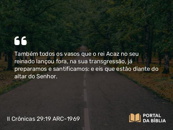 II Crônicas 29:19 ARC-1969 - Também todos os vasos que o rei Acaz no seu reinado lançou fora, na sua transgressão, já preparamos e santificamos: e eis que estão diante do altar do Senhor.