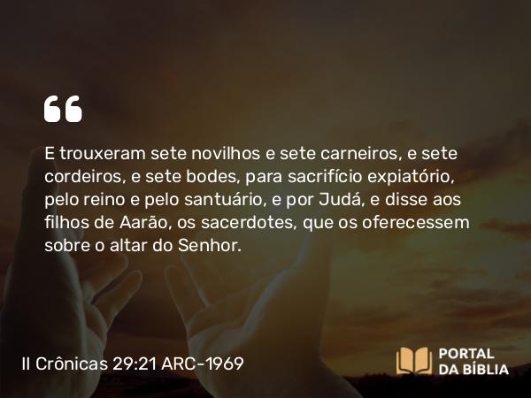 II Crônicas 29:21 ARC-1969 - E trouxeram sete novilhos e sete carneiros, e sete cordeiros, e sete bodes, para sacrifício expiatório, pelo reino e pelo santuário, e por Judá, e disse aos filhos de Aarão, os sacerdotes, que os oferecessem sobre o altar do Senhor.