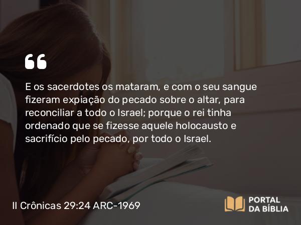 II Crônicas 29:24 ARC-1969 - E os sacerdotes os mataram, e com o seu sangue fizeram expiação do pecado sobre o altar, para reconciliar a todo o Israel; porque o rei tinha ordenado que se fizesse aquele holocausto e sacrifício pelo pecado, por todo o Israel.