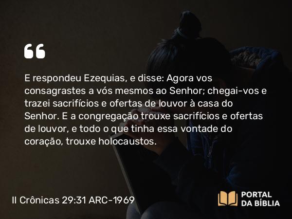 II Crônicas 29:31 ARC-1969 - E respondeu Ezequias, e disse: Agora vos consagrastes a vós mesmos ao Senhor; chegai-vos e trazei sacrifícios e ofertas de louvor à casa do Senhor. E a congregação trouxe sacrifícios e ofertas de louvor, e todo o que tinha essa vontade do coração, trouxe holocaustos.