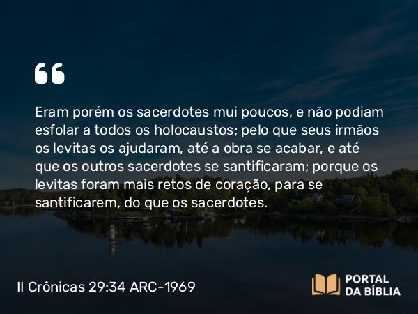 II Crônicas 29:34 ARC-1969 - Eram porém os sacerdotes mui poucos, e não podiam esfolar a todos os holocaustos; pelo que seus irmãos os levitas os ajudaram, até a obra se acabar, e até que os outros sacerdotes se santificaram; porque os levitas foram mais retos de coração, para se santificarem, do que os sacerdotes.