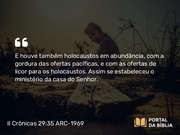 II Crônicas 29:35 ARC-1969 - E houve também holocaustos em abundância, com a gordura das ofertas pacíficas, e com as ofertas de licor para os holocaustos. Assim se estabeleceu o ministério da casa do Senhor.