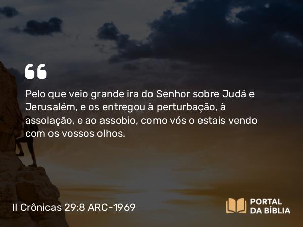 II Crônicas 29:8 ARC-1969 - Pelo que veio grande ira do Senhor sobre Judá e Jerusalém, e os entregou à perturbação, à assolação, e ao assobio, como vós o estais vendo com os vossos olhos.