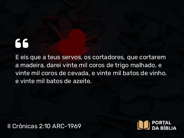 II Crônicas 2:10 ARC-1969 - E eis que a teus servos, os cortadores, que cortarem a madeira, darei vinte mil coros de trigo malhado, e vinte mil coros de cevada, e vinte mil batos de vinho, e vinte mil batos de azeite.