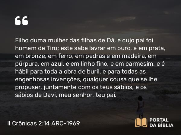 II Crônicas 2:14 ARC-1969 - Filho duma mulher das filhas de Dã, e cujo pai foi homem de Tiro; este sabe lavrar em ouro, e em prata, em bronze, em ferro, em pedras e em madeira, em púrpura, em azul, e em linho fino, e em carmesim, e é hábil para toda a obra de buril, e para todas as engenhosas invenções, qualquer cousa que se lhe propuser, juntamente com os teus sábios, e os sábios de Davi, meu senhor, teu pai.