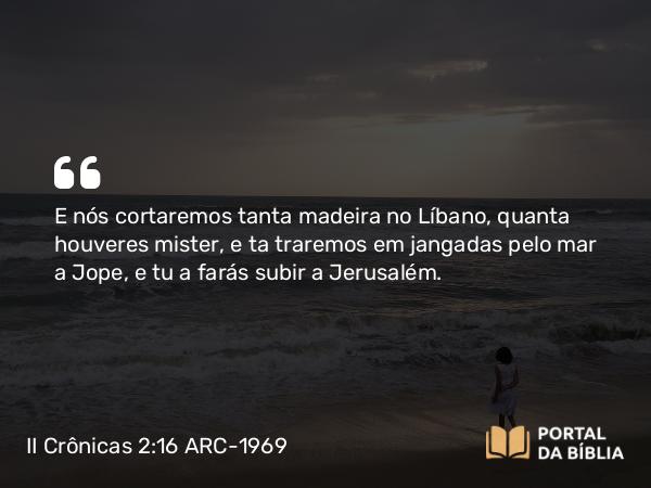 II Crônicas 2:16 ARC-1969 - E nós cortaremos tanta madeira no Líbano, quanta houveres mister, e ta traremos em jangadas pelo mar a Jope, e tu a farás subir a Jerusalém.