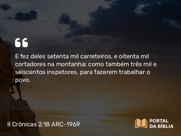 II Crônicas 2:18 ARC-1969 - E fez deles setenta mil carreteiros, e oitenta mil cortadores na montanha: como também três mil e seiscentos inspetores, para fazerem trabalhar o povo.