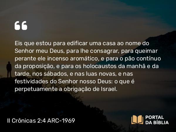 II Crônicas 2:4 ARC-1969 - Eis que estou para edificar uma casa ao nome do Senhor meu Deus, para lhe consagrar, para queimar perante ele incenso aromático, e para o pão contínuo da proposição, e para os holocaustos da manhã e da tarde, nos sábados, e nas luas novas, e nas festividades do Senhor nosso Deus: o que é perpetuamente a obrigação de Israel.