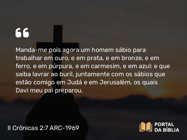 II Crônicas 2:7 ARC-1969 - Manda-me pois agora um homem sábio para trabalhar em ouro, e em prata, e em bronze, e em ferro, e em púrpura, e em carmesim, e em azul: e que saiba lavrar ao buril, juntamente com os sábios que estão comigo em Judá e em Jerusalém, os quais Davi meu pai preparou.