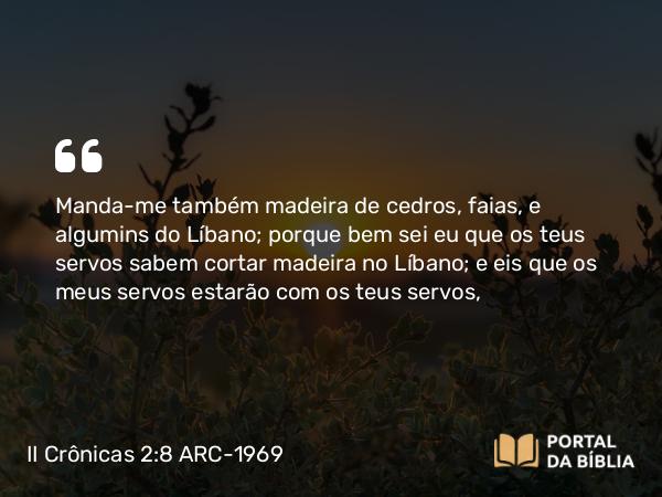 II Crônicas 2:8 ARC-1969 - Manda-me também madeira de cedros, faias, e algumins do Líbano; porque bem sei eu que os teus servos sabem cortar madeira no Líbano; e eis que os meus servos estarão com os teus servos,