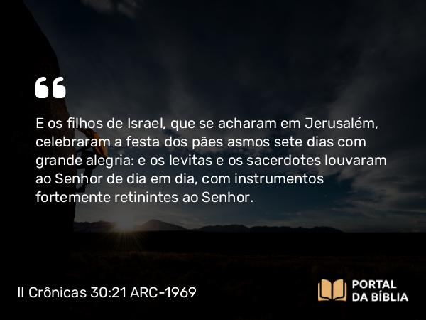 II Crônicas 30:21-22 ARC-1969 - E os filhos de Israel, que se acharam em Jerusalém, celebraram a festa dos pães asmos sete dias com grande alegria: e os levitas e os sacerdotes louvaram ao Senhor de dia em dia, com instrumentos fortemente retinintes ao Senhor.