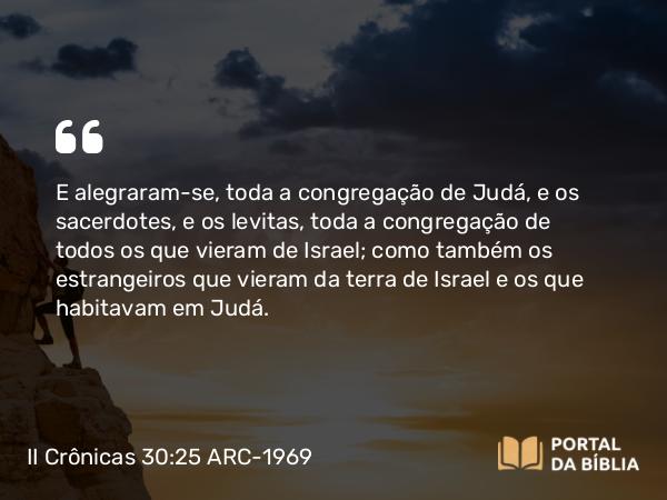 II Crônicas 30:25 ARC-1969 - E alegraram-se, toda a congregação de Judá, e os sacerdotes, e os levitas, toda a congregação de todos os que vieram de Israel; como também os estrangeiros que vieram da terra de Israel e os que habitavam em Judá.