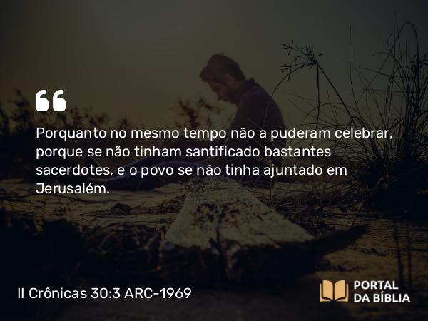 II Crônicas 30:3 ARC-1969 - Porquanto no mesmo tempo não a puderam celebrar, porque se não tinham santificado bastantes sacerdotes, e o povo se não tinha ajuntado em Jerusalém.